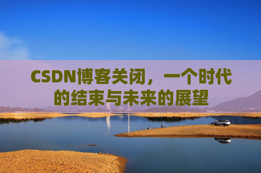 CSDN博客关闭，一个时代的结束与未来的展望
